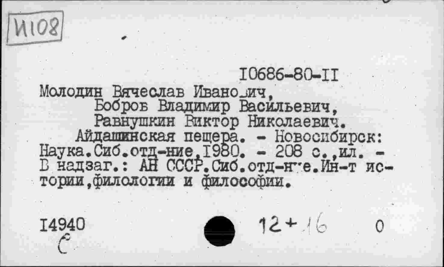 ﻿____ *
I0686-80-II Молодин Вячеслав Иванович,
Бобров Владимир Васильевич, Равнушкин Виктор Николаевич.
Айдашкнская пещера. - Новосибирск: Наука.Сиб.отд-ние,1980. - 208 с.,ил. -В надзаг.: АН СССР.Сиб.отд-Я”е.Ин-т истории, филологии и философии.
14940	ф	0
С